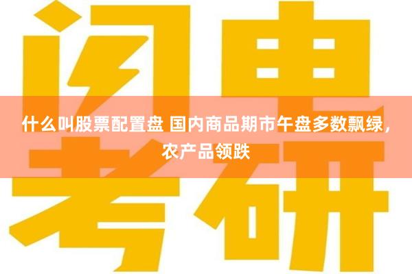 什么叫股票配置盘 国内商品期市午盘多数飘绿，农产品领跌