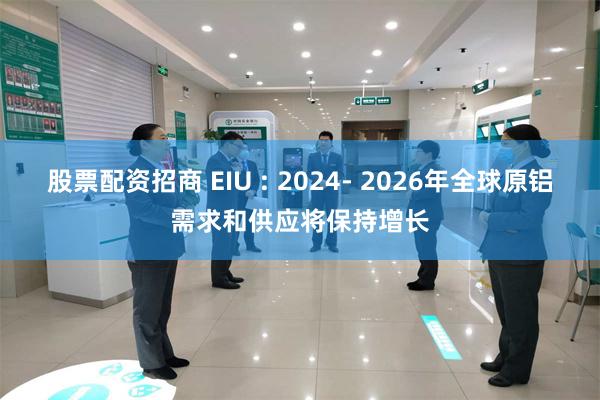 股票配资招商 EIU : 2024- 2026年全球原铝需求和供应将保持增长