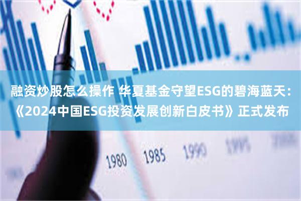 融资炒股怎么操作 华夏基金守望ESG的碧海蓝天：《2024中国ESG投资发展创新白皮书》正式发布