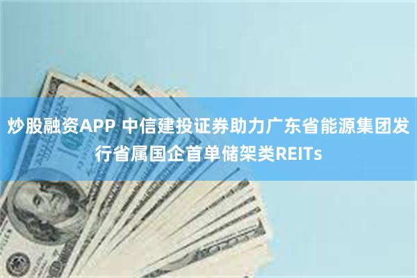 炒股融资APP 中信建投证券助力广东省能源集团发行省属国企首单储架类REITs