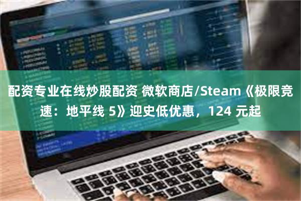 配资专业在线炒股配资 微软商店/Steam《极限竞速：地平线 5》迎史低优惠，124 元起