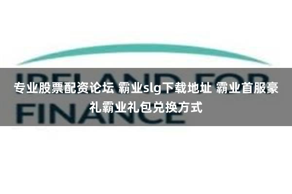 专业股票配资论坛 霸业slg下载地址 霸业首服豪礼霸业礼包兑换方式