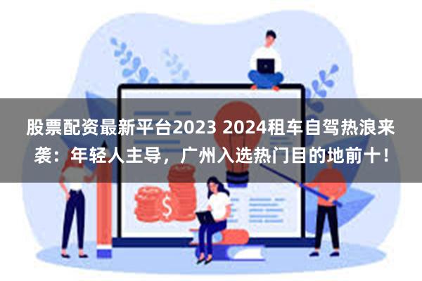 股票配资最新平台2023 2024租车自驾热浪来袭：年轻人主导，广州入选热门目的地前十！