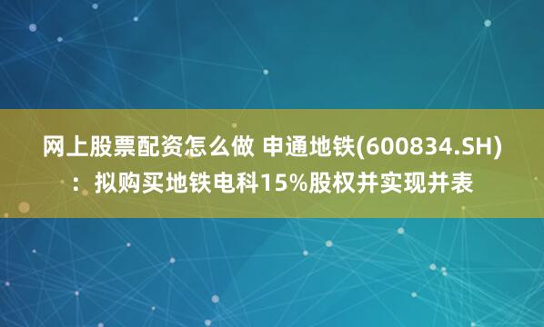 网上股票配资怎么做 申通地铁(600834.SH)：拟购买地铁电科15%股权并实现并表