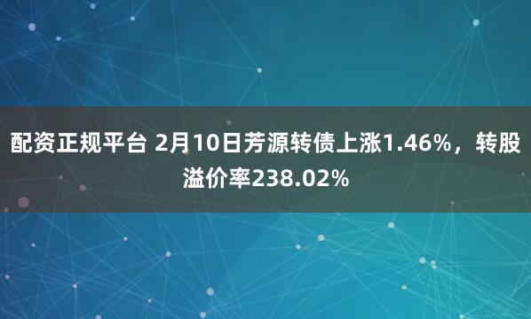 配资正规平台 2月10日芳源转债上涨1.46%，转股溢价率238.02%