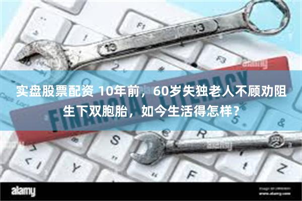 实盘股票配资 10年前，60岁失独老人不顾劝阻生下双胞胎，如今生活得怎样？