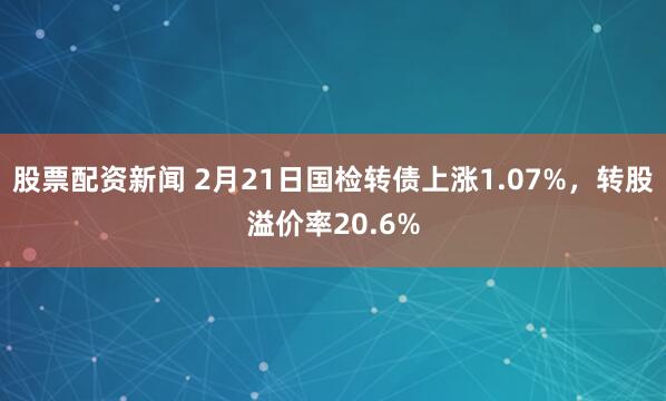 股票配资新闻 2月21日国检转债上涨1.07%，转股溢价率20.6%