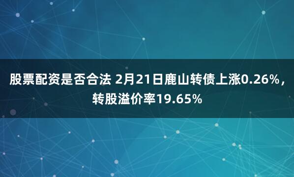 股票配资是否合法 2月21日鹿山转债上涨0.26%，转股溢价率19.65%