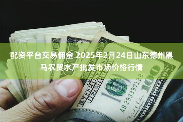 配资平台交易佣金 2025年2月24日山东德州黑马农贸水产批发市场价格行情