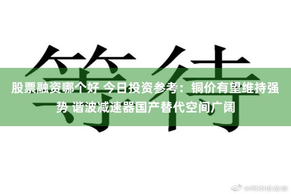 股票融资哪个好 今日投资参考：铜价有望维持强势 谐波减速器国产替代空间广阔