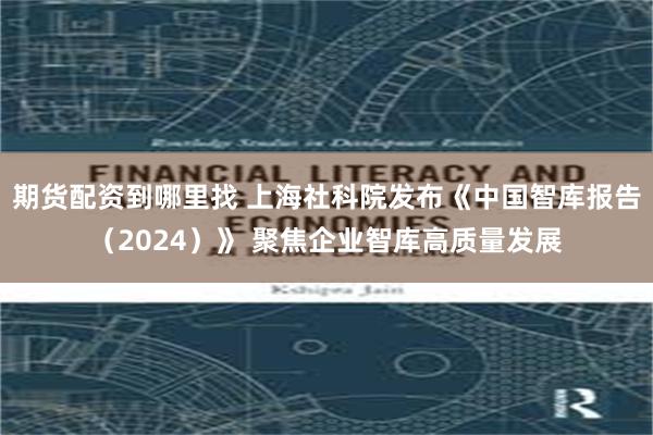 期货配资到哪里找 上海社科院发布《中国智库报告(2024)》 聚焦企业智库高质量发展